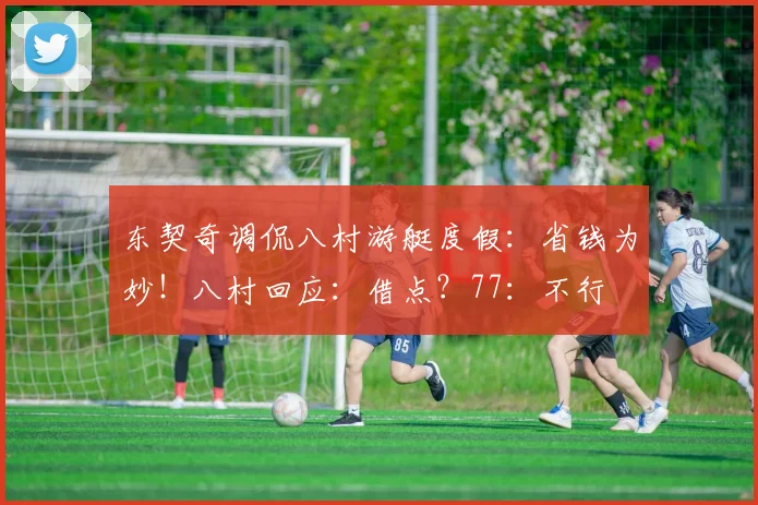 东契奇调侃八村游艇度假：省钱为妙！八村回应：借点？77：不行