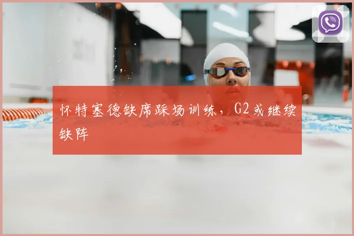 怀特塞德缺席踩场训练，G2或继续缺阵