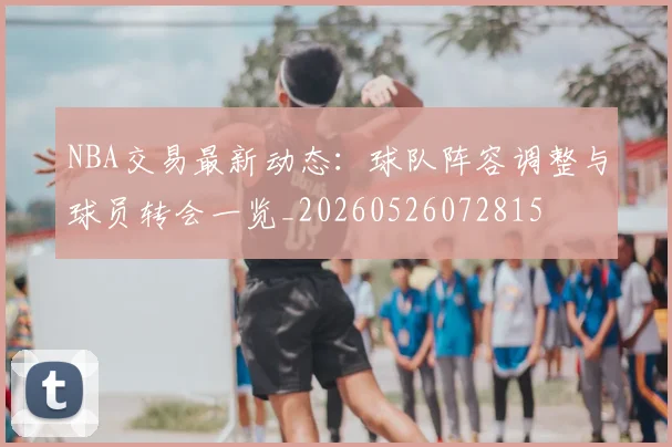 NBA交易最新动态：球队阵容调整与球员转会一览_20260526072815