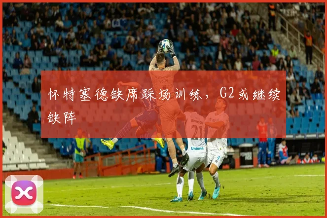 怀特塞德缺席踩场训练，G2或继续缺阵