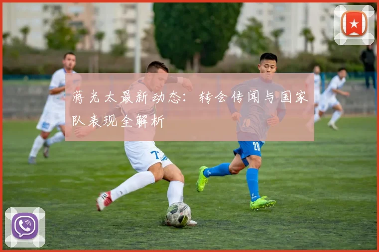 蒋光太最新动态：转会传闻与国家队表现全解析
