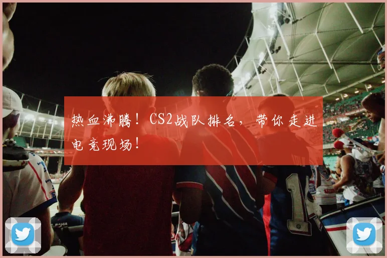 热血沸腾！CS2战队排名，带你走进电竞现场！