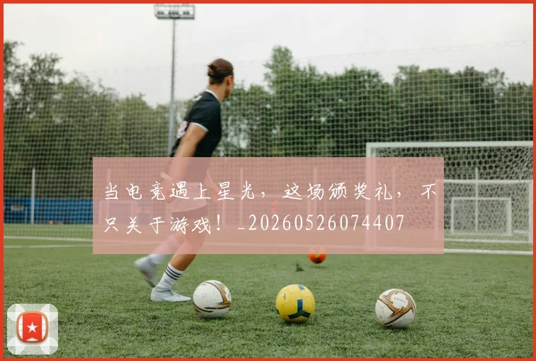 当电竞遇上星光，这场颁奖礼，不只关于游戏！_20260526074407