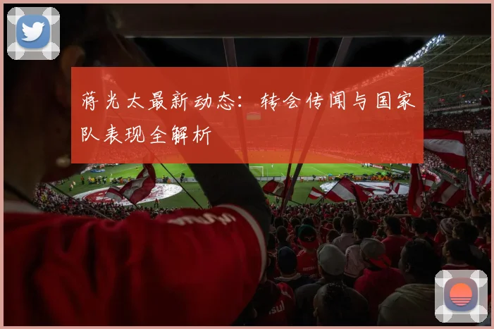 蒋光太最新动态：转会传闻与国家队表现全解析