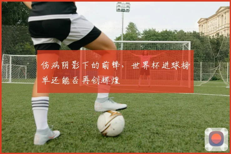 伤病阴影下的前锋，世界杯进球榜单还能否再创辉煌
